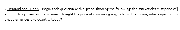 5. Demand and Supply - Begin each question with a graph showing the following: the market clears at price of
a. If both suppliers and consumers thought the price of corn was going to fall in the future, what impact would
it have on prices and quantity today?
