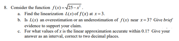 8. Consider the function f(x)=/25– x.
a. Find the linearization L(x) of f(x) at x= 3.
b. Is L(x) an overestimation or an underestimation of f(x) near x=3? Give brief
evidence to support your claim.
c. For what values of x is the linear approximation accurate within 0.1? Give your
answer as an interval, correct to two decimal places.
