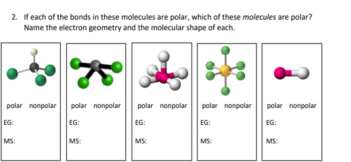 2. If each of the bonds in these molecules are polar, which of these molecules are polar?
Name the electron geometry and the molecular shape of each.
polar nonpolar
polar nonpolar
polar nonpolar
polar nonpolar
polar nonpolar
EG:
EG:
EG:
EG:
EG:
MS:
MS:
MS:
MS:
MS:
