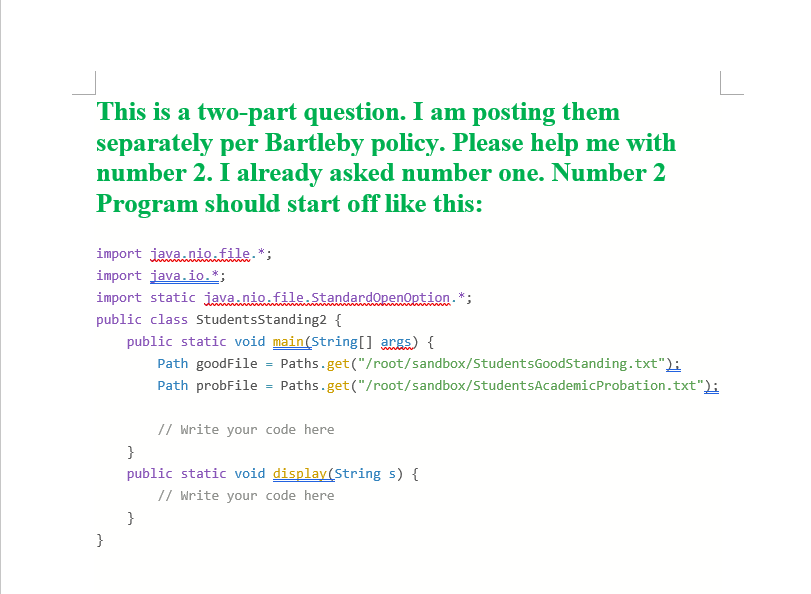 This is a two-part question. I am posting them
separately per Bartleby policy. Please help me with
number 2. I already asked number one. Number 2
Program should start off like this:
import java.nio.file.*;
import java.io.*;
import static java.nio.file.Standardopenoption. *;
public class StudentsStanding2 {
public static void main(String[] args) {
Path goodFile = Paths.get("/root/sandbox/StudentsGoodStanding.txt");
Path probFile = Paths.get("/root/sandbox/StudentsAcademicProbation.txt");
// Write your code here
}
public static void display(String s) {
// Write your code here
}
}
