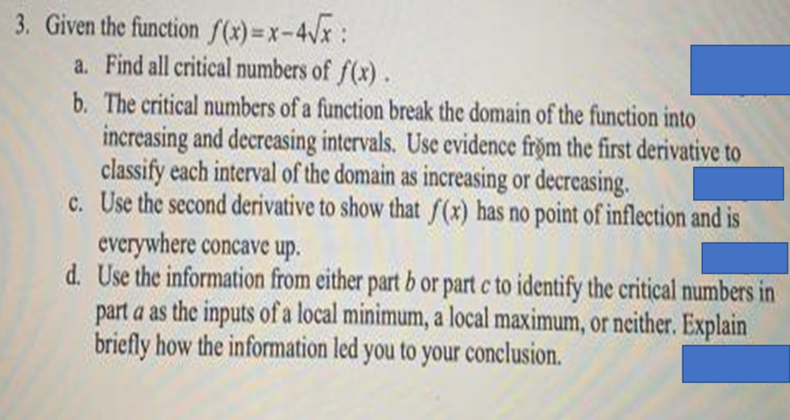 3. Given the function fS(2) =x-4Vx:
a. Find all critical numbers of f(x).
b. The critical numbers of a function break the domain of the function into
increasing and decreasing intervals. Use evidence fröm the first derivative to
classify each interval of the domain as increasing or decreasing.
c. Use the second derivative to show that f(x) has no point of inflection and is
everywhere concave up.
d. Use the information from either part b or part c to identify the critical numbers in
part a as the inputs of a local minimum, a local maximum, or neither. Explain
briefly how the information led you to your conclusion.
