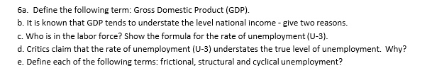 6a. Define the following term: Gross Domestic Product (GDP).
b. It is known that GDP tends to understate the level national income - give two reasons.
c. Who is in the labor force? Show the formula for the rate of unemployment (U-3).
d. Critics claim that the rate of unemployment (U-3) understates the true level of unemployment. Why?
e. Define each of the following terms: frictional, structural and cyclical unemployment?
