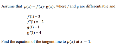 Assume that p(x) =f(x)·g(x), where f and g are differentiable and
f(1) = 3
f (1) = -2
g(1) =1
g (1) = 4
Find the equation of the tangent line to p(x) at x = 1.
