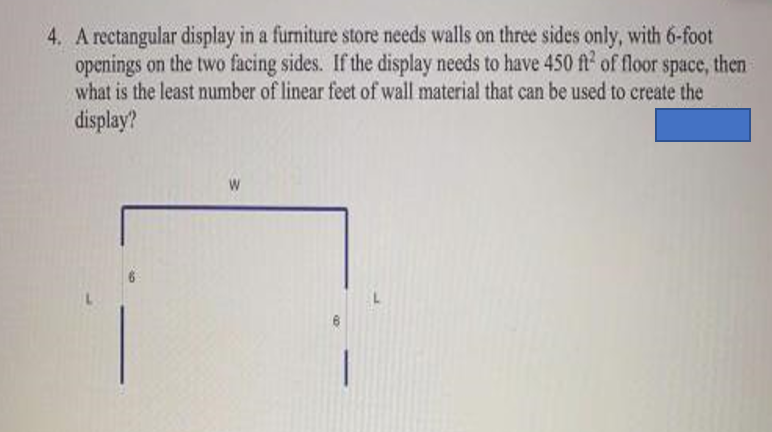 4. A rectangular display in a furniture store needs walls on three sides only, with 6-foot
openings on the two facing sides. If the display needs to have 450 ft of floor space, then
what is the least number of linear feet of wall material that can be used to create the
display?
