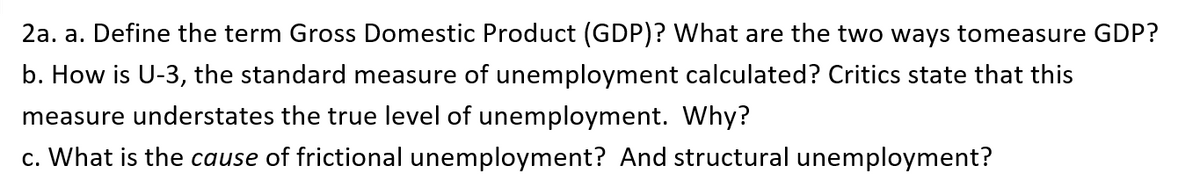 2a. a. Define the term Gross Domestic Product (GDP)? What are the two ways tomeasure GDP?
b. How is U-3, the standard measure of unemployment calculated? Critics state that this
measure understates the true level of unemployment. Why?
c. What is the cause of frictional unemployment? And structural unemployment?
