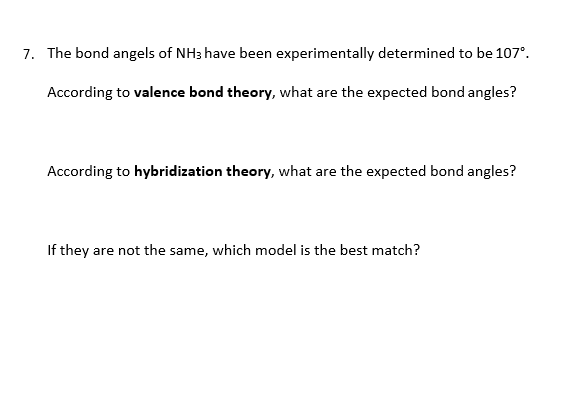 7. The bond angels of NH3 have been experimentally determined to be 107°.
According to valence bond theory, what are the expected bond angles?
According to hybridization theory, what are the expected bond angles?
If they are not the same, which model is the best match?
