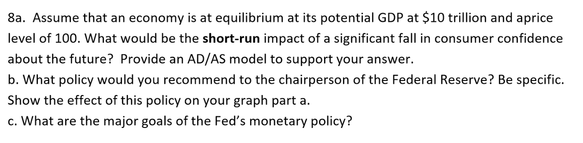 8a. Assume that an economy is at equilibrium at its potential GDP at $10 trillion and aprice
level of 100. What would be the short-run impact of a significant fall in consumer confidence
about the future? Provide an AD/AS model to support your answer.
b. What policy would you recommend to the chairperson of the Federal Reserve? Be specific.
Show the effect of this policy on your graph part a.
c. What are the major goals of the Fed's monetary policy?
