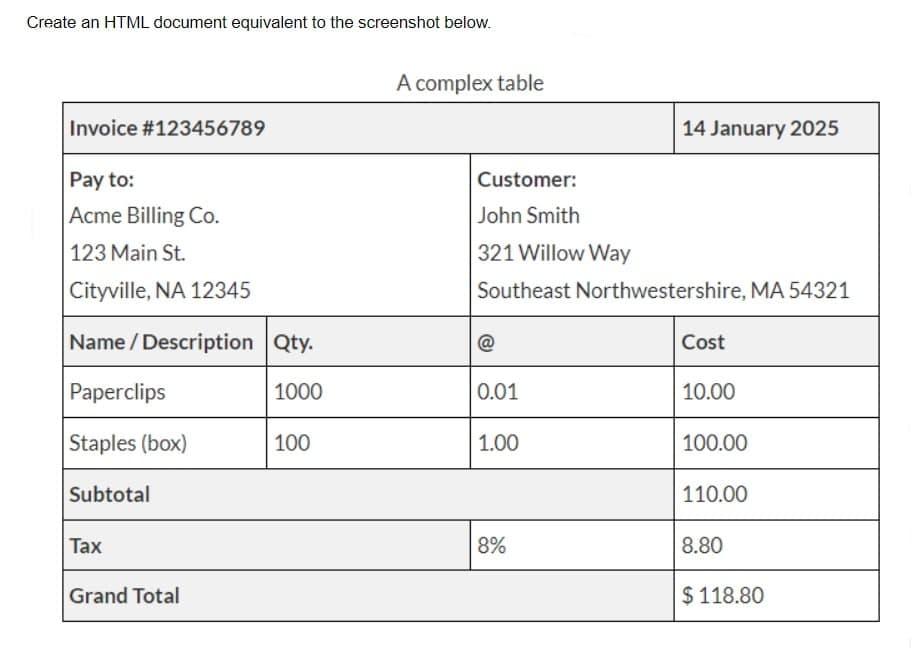 Create an HTML document equivalent to the screenshot below.
A complex table
Invoice #123456789
14 January 2025
Pay to:
Customer:
Acme Billing Co.
John Smith
123 Main St.
321 Willow Way
Cityville, NA 12345
Southeast Northwestershire, MA 54321
Name / Description Qty.
@
Cost
Paperclips
1000
0.01
10.00
Staples (box)
100
1.00
100.00
Subtotal
110.00
Тax
8%
8.80
Grand Total
$ 118.80

