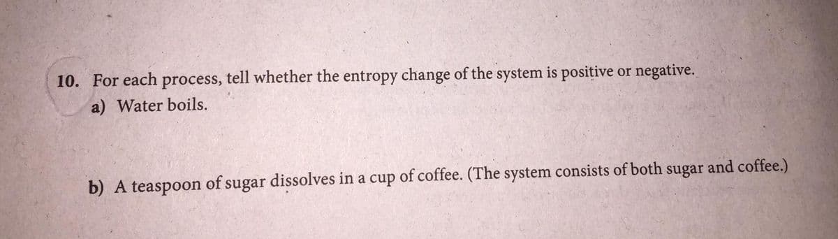 10. For each process, tell whether the entropy change of the system is positive or negative.
a) Water boils.
b) A teaspoon of sugar dissolves in a cup of coffee. (The system consists of both sugar and coffee.)
