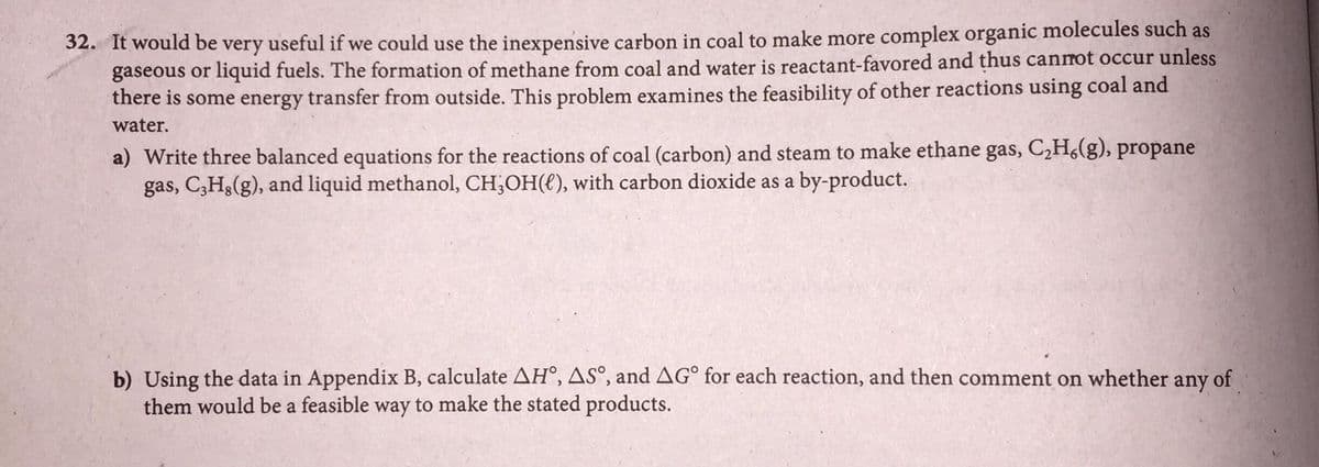 32. It would be very useful if we could use the inexpensive carbon in coal to make more complex organic molecules such as
gaseous or liquid fuels. The formation of methane from coal and water is reactant-favored and thus canmot occur unless
there is some energy transfer from outside. This problem examines the feasibility of other reactions using coal and
water.
a) Write three balanced equations for the reactions of coal (carbon) and steam to make ethane gas, C,H,(g), propane
gas, C3H3(g), and liquid methanol, CH;OH(), with carbon dioxide as a by-product.
b) Using the data in Appendix B, calculate AH°, AS°, and AG° for each reaction, and then comment on whether any of
them would be a feasible way to make the stated products.
