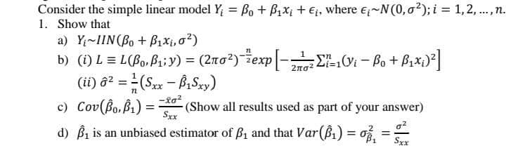 Consider the simple linear model Y, = Bo + B1x; + €j, where e;~N(0,0?); i = 1, 2, ., n.
1. Show that
a) Y;~IIN(Bo + B1xi, o?)
%3D
...
b) (i) L = L(Bo, Pai y) = (2no?)žexp|- LVi – Bo + Bixi)*|
(ii) ô? = (Sx - BiSy)
c) Cov(Bo, Bi) =
d) Bi is an unbiased estimator of ß1 and that Var(B1) = o =
%3D
(Show all results used as part of your answer)
%3D
Sxx
%3D
Sxx
