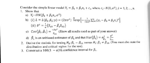 Consider the simple linear model Y, = Be + Bix, + C. where --N(0,a); i = 1,2, .., n.
1. Show that
a) Y-IIN(B + B1*i,g²)
b) (i) L = L(B.Pa:y) = (2ro) žexp - - Po + B,x,|
(ü) a = (Sx - PSy)
c) Cov(Be.B) =
d) B, is an unhiased estimator of B, and that Var(B) = o
2. Derive the statisic for testing Ho: B - Bio versus H,: ß1 + Pin. (You must also state the
distribution and critical region for the lest).
3. Constract a 100(1 – a)% confidence interval for 8,.
%3D
(Show all results used as part of your answer)
%3D
