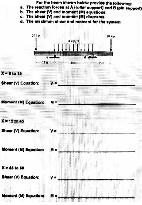 For the beam shown below provide the following:
a. The reaction forces at A (roller support) and B (pln support)
b. The shear (V) and moment (M) equations.
c. The shear (V) and moment (M) diagrams.
d. The maximum shear and moment for the system.
20 kip
20 kip
4 kip/N
15t
30
X-0 to 15
Shear (V) Equation:
V =
Moment (M) Equation: M =
X= 15 to 45
Shear (V) Equation:
Moment (M) Equation: M=
X+46 to 60
Shoar (V) Equation:
Moment (M) Equation; M
