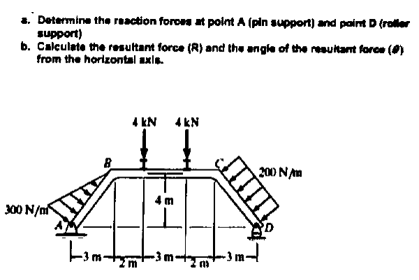 a. Determine the reaction foroes at point A (pin support) and paint D (roller
support)
b. Calculete the resultant force (R) and the angle of the resultant force ()
from the horizontal axle.
4 kN
4 kN
200 NAm
4 m
300 N/n
II
ण
