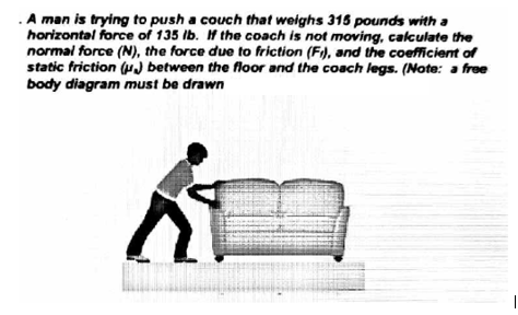 .A man is trying to push a couch that weighs 315 pounds with a
horizontal force of 135 Ib. If the coach is not moving, calculate the
normal force (N), the force due to friction (F), and the coefficient of
static friction ( between the floor and the coach legs. (Note: a free
body diagram must be drawn
