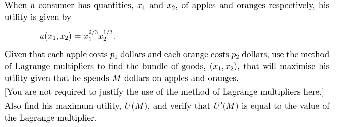 When a consumer has quantities, x1 and 2, of apples and oranges respectively, his
utility is given by
u(x1, x2)
2/31/3
X1 X2
Given that each apple costs pi dollars and each orange costs p2 dollars, use the method
of Lagrange multipliers to find the bundle of goods, (x1, x2), that will maximise his
utility given that he spends M dollars on apples and oranges.
[You are not required to justify the use of the method of Lagrange multipliers here.]
Also find his maximum utility, U(M), and verify that U'(M) is equal to the value of
the Lagrange multiplier.
