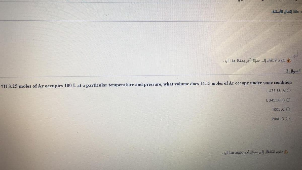 aliI JlaSI Jb
يقوم الانتقال إلى سؤال آخر بحفظ هذا الرد.
السؤال 3
?If 3.25 moles of Ar occupies 100 L at a particular temperature and pressure, what volume does 14.15 moles of Ar occupy under same condition
L 435.38 A O
L 345.38 .B O
100L.C O
200L.D O
يقوم الانتقال إلى سؤال آخر يحفظ هذا الرد.
