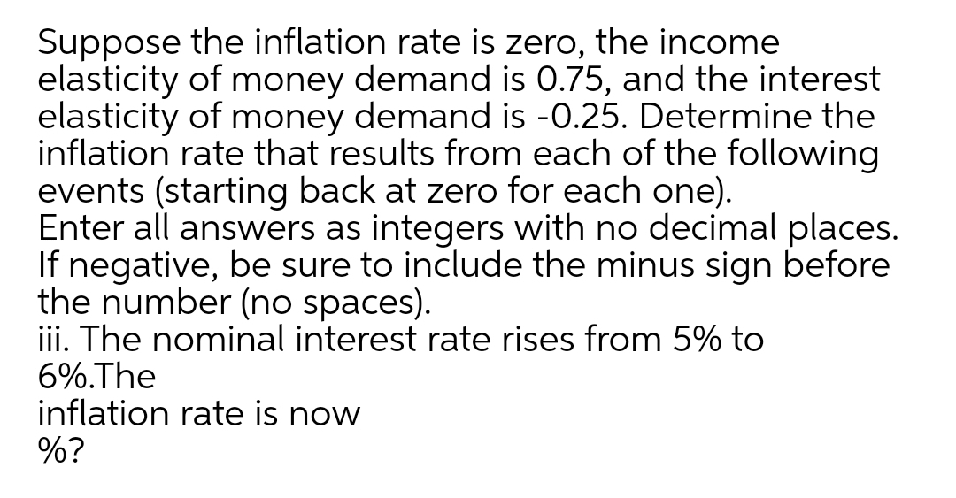 Suppose the inflation rate is zero, the income
elasticity of money demand is 0.75, and the interest
elasticity of money demand is -0.25. Determine the
inflation rate that results from each of the following
events (starting back at zero for each one).
Enter all answers as integers with no decimal places.
If negative, be sure to include the minus sign before
the number (no spaces).
iii. The nominal interest rate rises from 5% to
6%.The
inflation rate is now
%?
