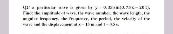 Q2/ a particular wave is given by y 0.33 sin(0. 75 x – 20 t),
Find: the amplitude of wave, the wave number, the wave length, the
angular frequency, the frequency, the period, the velocity of the
wave and the displacement at x = 15 m and t= 0.5 s.
