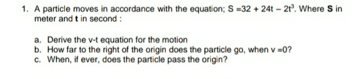 1. A particle moves in accordance with the equation; S =32 + 24t - 2t. Where S in
meter and t in second :
a. Derive the v-t equation for the motion
b. How far to the right of the origin does the particle go, when v =0?
c. When, if ever, does the particle pass the origin?

