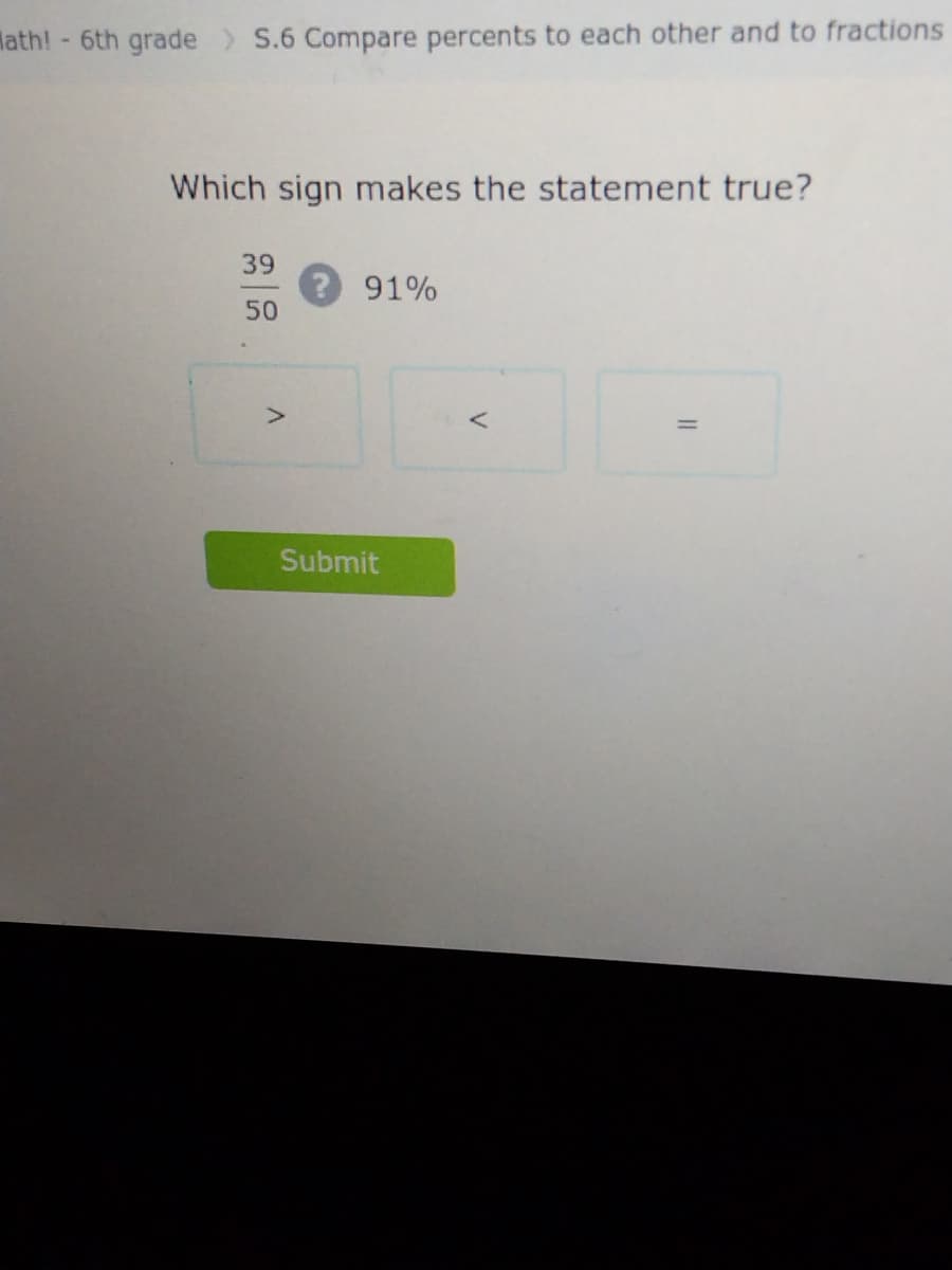 Math! - 6th grade > S.6 Compare percents to each other and to fractions
Which sign makes the statement true?
39
50
>
? 91%
Submit
<