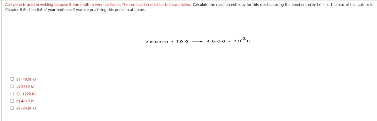 Acetylene is used in welding because it burns with a very hot flame. The combustion reaction is shown below. Calculate the reaction enthalpy for this reaction using the bond enthalpy table at the rear of this quiz or in
Chapter 8 Section 8.8 of your textbook if you are practicing this problem at home.
2 H-CEC-H + 5 0=0
4 0=C=0 +
O a) -4878 k)
O b) 2439 kJ
O c) -1220 k)
O d) 4878 kJ
O e) -2439 k]
