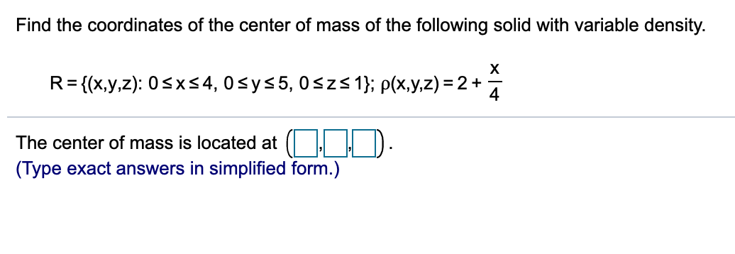 Find the coordinates of the center of mass of the following solid with variable density.
R= {(x,y,z): 0<xs4, 0<y<5, 0<zs 1}; p(x,y,z) = 2 +
4
The center of mass is located at (| ! D.
(Type exact answers in simplified form.)
