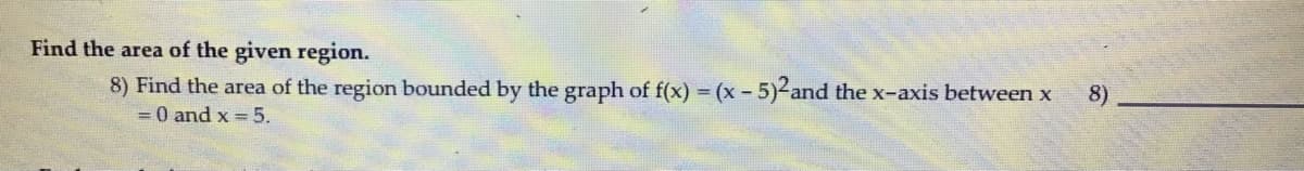 Find the area of the given region.
8) Find the area of the region bounded by the graph of f(x) = (x -.
5)2and the x-axis between x
= 0 and x = 5.
