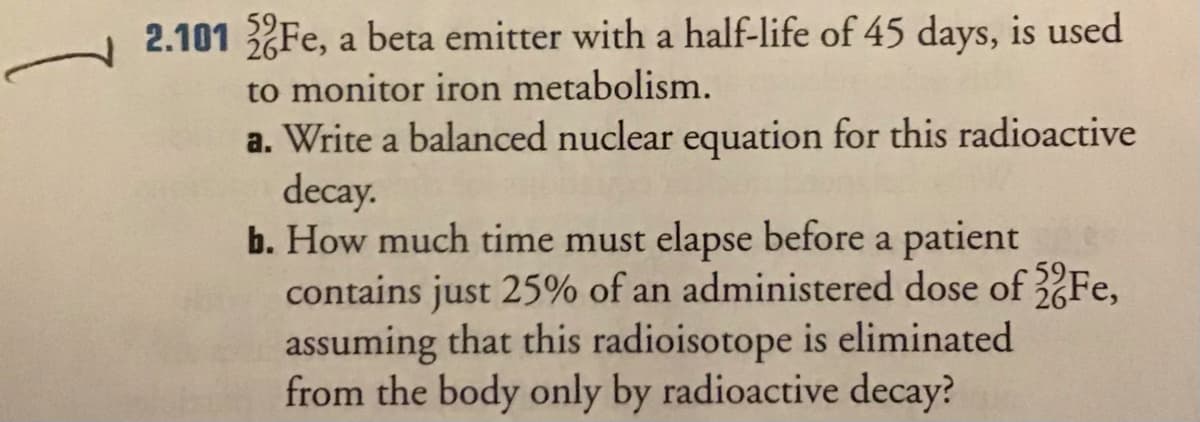 2.101 Fe, a beta emitter with a half-life of 45 days, is used
to monitor iron metabolism.
a. Write a balanced nuclear equation for this radioactive
decay.
b. How much time must elapse before a patient
contains just 25% of an administered dose of Fe,
assuming that this radioisotope is eliminated
from the body only by radioactive decay?
