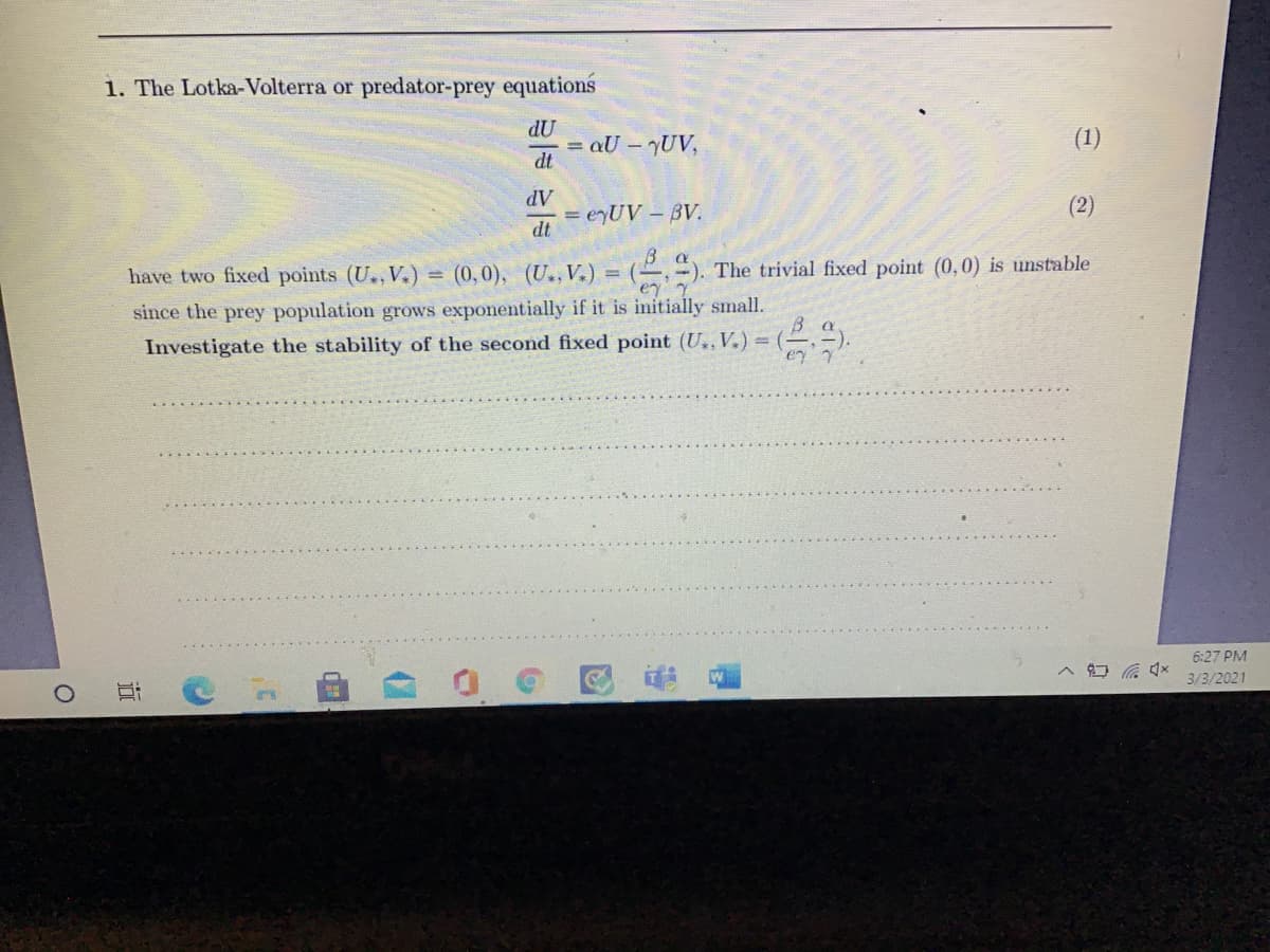 1. The Lotka-Volterra or predator-prey equations
dU
= aU – UV,
dt
(1)
AP
= eyUV – BV.
dt
(2)
have two fixed points (U., V.) = (0,0), (U., V.) = (-
:). The trivial fixed point (0,0) is unstable
since the prey population grows exponentially if it is initially small.
Investigate the stability of the second fixed point (U..V.) =
6:27 PM
3/3/2021
近
