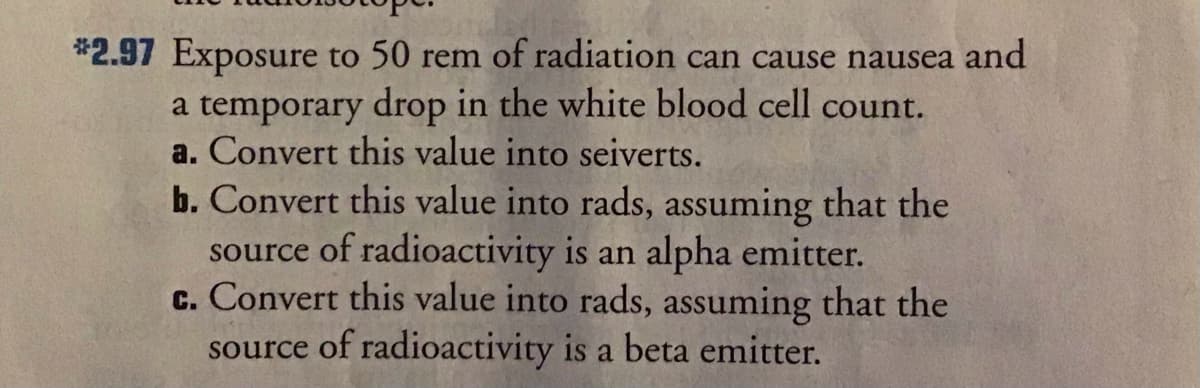 *2.97 Exposure to 50 rem of radiation can cause nausea and
a temporary drop in the white blood cell count.
a. Convert this value into seiverts.
b. Convert this value into rads, assuming that the
source of radioactivity is an alpha emitter.
c. Convert this value into rads, assuming that the
source of radioactivity is a beta emitter.
