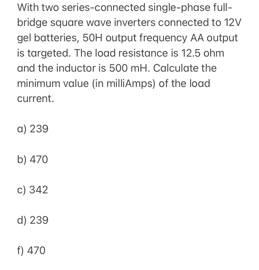 With two series-connected single-phase full-
bridge square wave inverters connected to 12V
gel batteries, 5OH output frequency AA output
is targeted. The load resistance is 12.5 ohm
and the inductor is 500 mH. Calculate the
minimum value (in milliAmps) of the load
current.
a) 239
b) 470
c) 342
d) 239
f) 470
