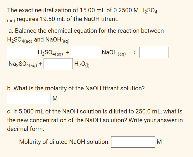 The exact neutralization of 15.00 mL of 0.2500 M H2SO4
(ag) requires 19.50 mL of the NaOH titrant.
a. Balance the chemical equation for the reaction between
H2SO4(ag) and NaOH(aq)
H2SO4(aq) +
NaOH(ag) →
Na2SO4(aq) +
H20)
b. What is the molarity of the NaOH titrant solution?
M
c. If 5.000 mL of the NaOH solution is diluted to 250.0 mL, what is
the new concentration of the NaOH solution? Write your answer in
decimal form.
Molarity of diluted NaOH solution:
M
