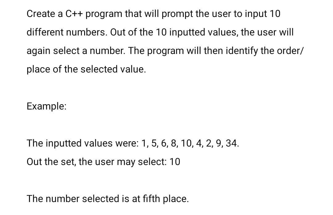 Create a C++ program that will prompt the user to input 10
different numbers. Out of the 10 inputted values, the user will
again select a number. The program will then identify the order/
place of the selected value.
Example:
The inputted values were: 1, 5, 6, 8, 10, 4, 2, 9, 34.
Out the set, the user may select: 10
The number selected is at fifth place.
