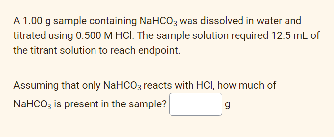 A 1.00 g sample containing NaHCO3 was dissolved in water and
titrated using 0.500 M HCI. The sample solution required 12.5 mL of
the titrant solution to reach endpoint.
Assuming that only NaHCO3 reacts with HCl, how much of
NaHCO3 is present in the sample?
g
