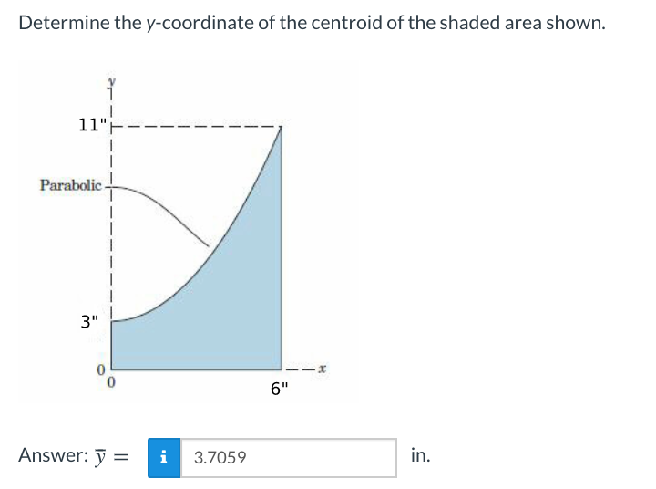 Determine the y-coordinate of the centroid of the shaded area shown.
11"-
Parabolic -
3"
6"
Answer: ỹ =
i
3.7059
in.
