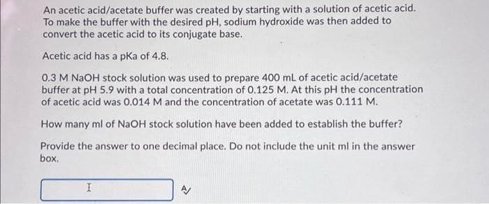 An acetic acid/acetate buffer was created by starting with a solution of acetic acid.
To make the buffer with the desired pH, sodium hydroxide was then added to
convert the acetic acid to its conjugate base.
Acetic acid has a pka of 4.8.
0.3 M NAOH stock solution was used to prepare 400 mL of acetic acid/acetate
buffer at pH 5.9 with a total concentration of 0.125 M. At this pH the concentration
of acetic acid was 0.014 M and the concentration of acetate was 0.111 M.
How many ml of NAOH stock solution have been added to establish the buffer?
Provide the answer to one decimal place. Do not include the unit ml in the answer
box.
I
