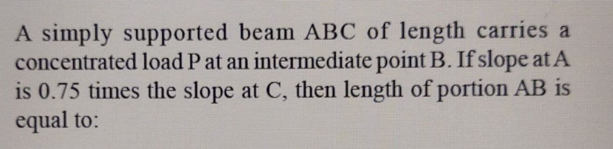 A simply supported beam ABC of length carries a
concentrated load P at an intermediate point B. If slope at A
is 0.75 times the slope at C, then length of portion AB is
equal to:
