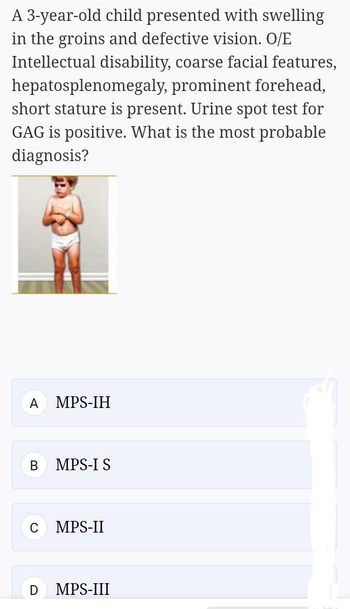 A 3-year-old child presented with swelling
in the groins and defective vision. O/E
Intellectual disability, coarse facial features,
hepatosplenomegaly, prominent forehead,
short stature is present. Urine spot test for
GAG is positive. What is the most probable
diagnosis?
A
MPS-IH
MPS-I S
C
MPS-II
D
MPS-III
