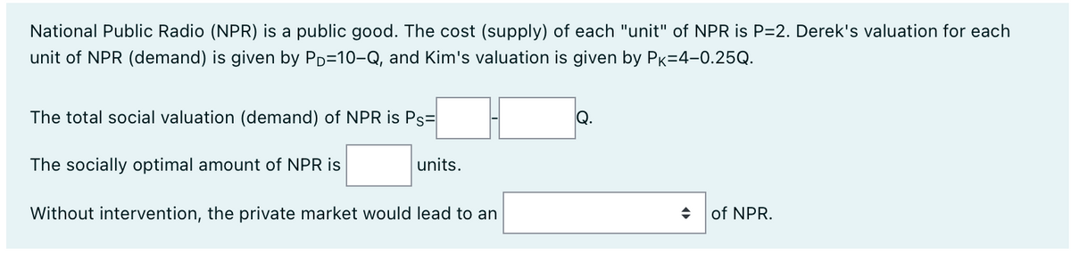 National Public Radio (NPR) is a public good. The cost (supply) of each "unit" of NPR is P=2. Derek's valuation for each
unit of NPR (demand) is given by PD-10-Q, and Kim's valuation is given by PK-4-0.25Q.
The total social valuation (demand) of NPR is Ps=
The socially optimal amount of NPR is
units.
Without intervention, the private market would lead to an
Q.
of NPR.