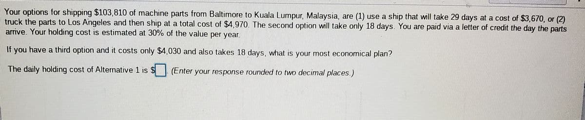 Your options for shipping $103,810 of machine parts from Baltimore to Kuala Lumpur, Malaysia, are (1) use a ship that will take 29 days at a cost of $3,670, or (2)
truck the parts to Los Angeles and then ship at a total cost of $4,970. The second option will take only 18 days. You are paid via a letter of credit the day the parts
arrive. Your holding cost is estimated at 30% of the value per year.
If you have a third option and it costs only $4,030 and also takes 18 days, what is your most economical plan?
The daily holding cost of Alternative 1 is $
(Enter your response rounded to two decimal places.)
