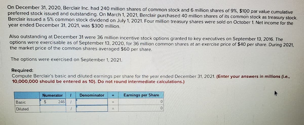 On December 31, 2020, Berclair Inc. had 240 million shares of common stock and 6 million shares of 9%, $100 par value cumulative
preferred stock issued and outstanding. On March 1, 2021, Berclair purchased 40 million shares of its common stock as treasury stock.
Berclair issued a 5% common stock dividend on July 1, 2021. Four million treasury shares were sold on October 1. Net income for the
year ended December 31, 2021, was $300 million.
Also outstanding at December 31 were 36 million incentive stock options granted to key executives on September 13, 2016. The
options were exercisable as of September 13, 2020, for 36 million common shares at an exercise price of $40 per share. During 2021,
the market price of the common shares averaged $60 per share.
The options were exercised on September 1, 2021.
Required:
Compute Berclair's basic and diluted earnings per share for the year ended December 31, 2021. (Enter your answers in millions (i.e.,
10,000,000 should be entered as 10). Do not round intermediate calculations.)
Numerator
Denominator
Earnings per Share
Basic
246
0.
Diluted
0.
