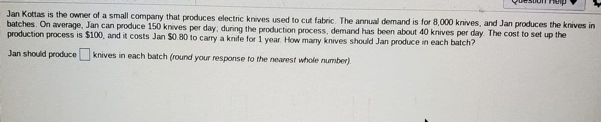 nelp
Jan Kottas is the owner of a small company that produces electric knives used to cut fabric. The annual demand is for 8,000 knives, and Jan produces the knives in
batches. On average, Jan can produce 150 knives per day; during the production process, demand has been about 40 knives per day. The cost to set up the
production process is $100, and it costs Jan $0.80 to carry a knife for 1 year. How many knives should Jan produce in each batch?
Jan should produce knives in each batch (round your response to the nearest whole number).
