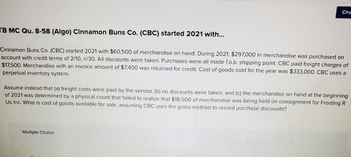 Che
TB MC Qu. 8-58 (Algo) Cinnamon Buns Co. (CBC) started 2021 with...
Cinnamon Buns Co. (CBC) started 2021 with $60,500 of merchandise on hand. During 2021, $297,000 in merchandise was purchased on
account with credit terms of 2/10, n/30. All discounts were taken. Purchases were all made f.o.b. shipping point. CBC paid freight charges of
$17,500. Merchandise with an invoice amount of $7,400 was returned for credit. Cost of goods sold for the year was $333,000. CBC uses a
perpetual inventory system.
Assume instead that (a) freight costs were paid by the vendor, (b) no discounts were taken, and (c) the merchandise on hand at the beginning
of 2021 was determined by a physical count that failed to realize that $18,500 of merchandise was being held on consignment for Frosting R
Us Inc. What is cost of goods available for sale, assuming CBC uses the gross method to record purchase discounts?
Multiple Choice
