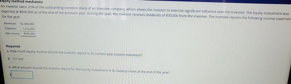 Equity method mechanicS
An investor owns 25% of the outstanding common stock of an investee company, which allows the investor to exercise significant influence over the investee. The Equity Investment was
reported at $600,000 as of the end of the previous year. Durlng the year, the investor receives dividends of $30,000 from the investee. The investee reports the following income statemen
for the
year:
Revenues
$2,000,000
Expenses
1,570,000
Net income
$430,000
Required
a. How much equity income should the investor report in its current year income statement?
$ 107,500
b. What amount should the investor report for the Equity Investment in its balance sheet at the end of the
year?
