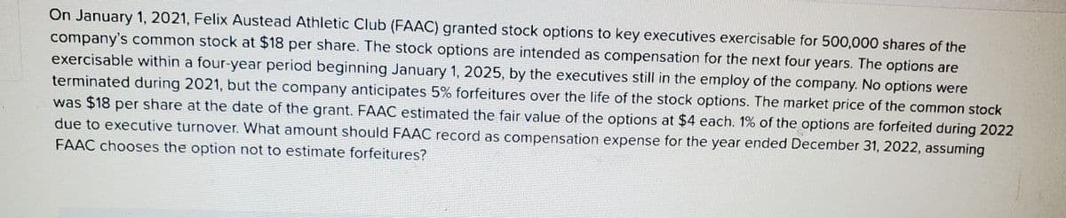 On January 1, 2021, Felix Austead Athletic Club (FAAC) granted stock options to key executives exercisable for 500,000 shares of the
company's common stock at $18 per share. The stock options are intended as compensation for the next four years. The options are
exercisable within a four-year period beginning January 1, 2025, by the executives still in the employ of the company. No options were
terminated during 2021, but the company anticipates 5% forfeitures over the life of the stock options. The market price of the common stock
was $18 per share at the date of the grant. FAAC estimated the fair value of the options at $4 each. 1% of the options are forfeited during 2022
due to executive turnover. What amount should FAAC record as compensation expense for the year ended December 31, 2022, assuming
FAAC chooses the option not to estimate forfeitures?
