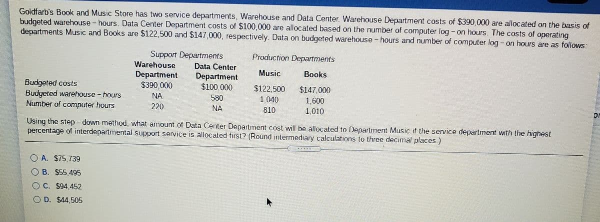 Goldfarb's Book and Music Store has two service departments, Warehouse and Data Center. Warehouse Department costs of $390,000 are allocated on the basis of
budgeted warehouse - hours. Data Center Department costs of $100,000 are allocated based on the number of computer log - on hours. The costs of operating
departments Music and Books are $122,500 and $147,000, respectively. Data on budgeted warehouse - hours and number of computer log - on hours are as follows:
Support Departments
Production Departments
Warehouse
Data Center
Music
Books
Department
$390,000
Department
$100,000
Budgeted costs
Budgeted warehouse - hours
Number of computer hours
$122,500
$147.000
NA
580
1,040
1,600
220
NA
810
1,010
Dr
Using the step - down method, what amount of Data Center Department cost will be allocated to Department Music if the service department with the highest
percentage of interdepartmental support service is allocated first? (Round intermediary calculations to three decimal places.)
O A. $75,739
O B. $55,495
O C. $94,452
O D. $44,505
