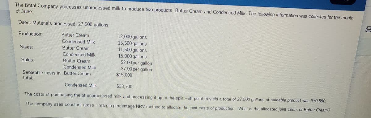 The Brital Company processes unprocessed milk to produce two products, Butter Cream and Condensed Milk. The following information was collected for the month
of June:
Direct Materials processed: 27,500 gallons
12,000 gallons
15,500 gallons
11,500 gallons
15,000 gallons
$2.00 per gallon
$7.00 per gallon
$15,000
Production:
Butter Cream
Condensed Milk
Sales:
Butter Cream
Condensed Milk
Sales:
Butter Cream
Condensed Milk
Separable costs in Butter Cream
total:
Condensed Milk
$33,700
The costs of purchasing the of unprocessed milk and processing it up to the split - off point to yield a total of 27,500 gallons of saleable product was $70,550.
The company uses constant gross - margin percentage NRV method to allocate the joint costs of production. What is the allocated joint costs of Butter Cream?
