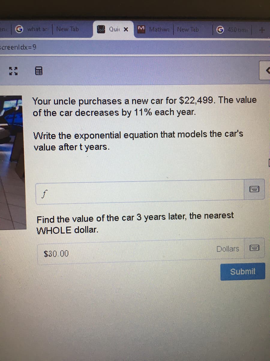 what ar
New Tab
MQui x
M Mathwa New Tab
450 tim
en
screenldx%39
Your uncle purchases a new car for $22,499. The value
of the car decreases by 11% each year.
Write the exponential equation that models the car's
value after t years.
Find the value of the car 3 years later, the nearest
WHOLE dollar.
Dollars
$30.00
Submit
圓
