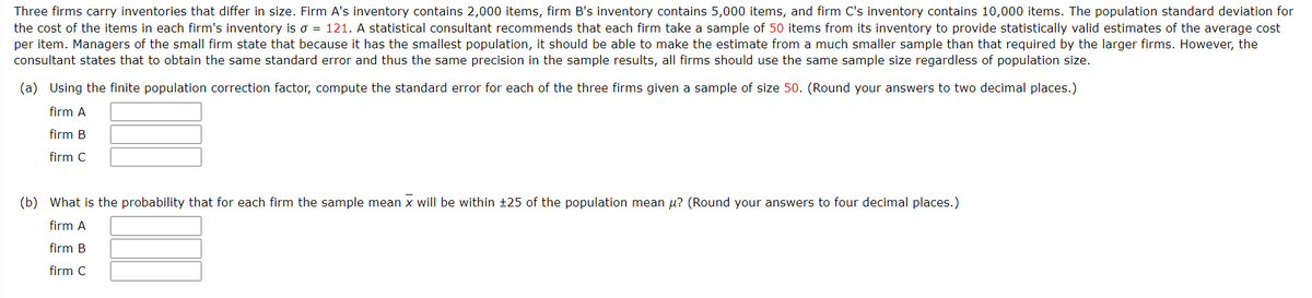 Three firms carry inventories that differ in size. Firm A's inventory contains 2,000 items, firm B's inventory contains 5,000 items, and firm C's inventory contains 10,000 items. The population standard deviation for
the cost of the items in each firm's inventory is o = 121. A statistical consultant recommends that each firm take a sample of 50 items from its inventory to provide statistically valid estimates of the average cost
per item. Managers of the small firm state that because it has the smallest population, it should be able to make the estimate from a much smaller sample than that required by the larger firms. However, the
consultant states that to obtain the same standard error and thus the same precision in the sample results, all firms should use the same sample size regardless of population size.
(a) Using the finite population correction factor, compute the standard error for each of the three firms given a sample of size 50. (Round your answers to two decimal places.)
firm A
firm B
firm C
(b) What is the probability that for each firm the sample mean x will be within +25 of the population mean u? (Round your answers to four decimal places.)
firm A
firm B
firm C
